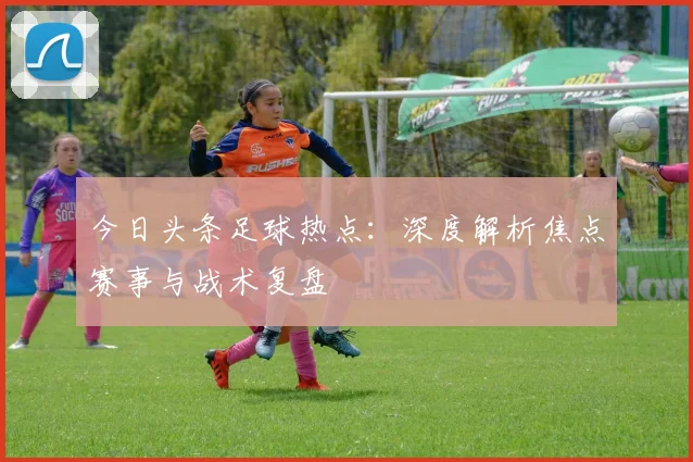 今日头条足球热点：深度解析焦点赛事与战术复盘