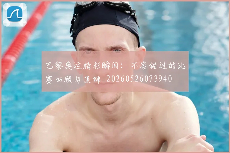 巴黎奥运精彩瞬间：不容错过的比赛回顾与集锦_20260526073940