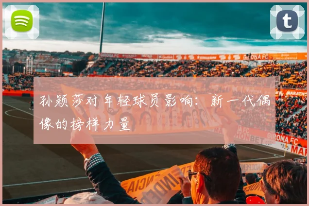 孙颖莎对年轻球员影响：新一代偶像的榜样力量