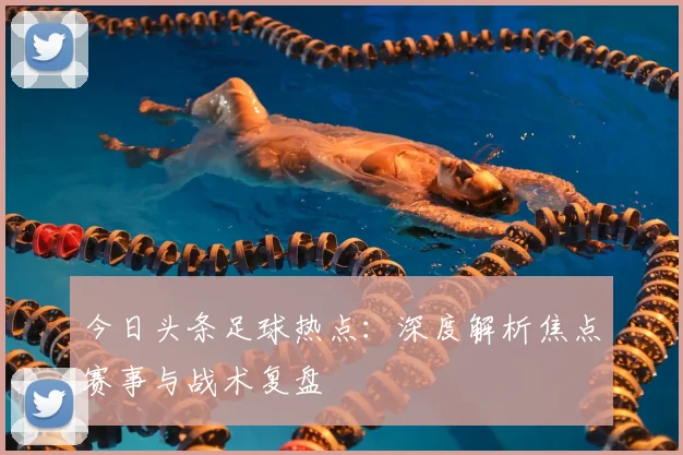 今日头条足球热点：深度解析焦点赛事与战术复盘