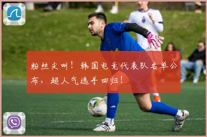 粉丝尖叫！韩国电竞代表队名单公布，超人气选手回归！