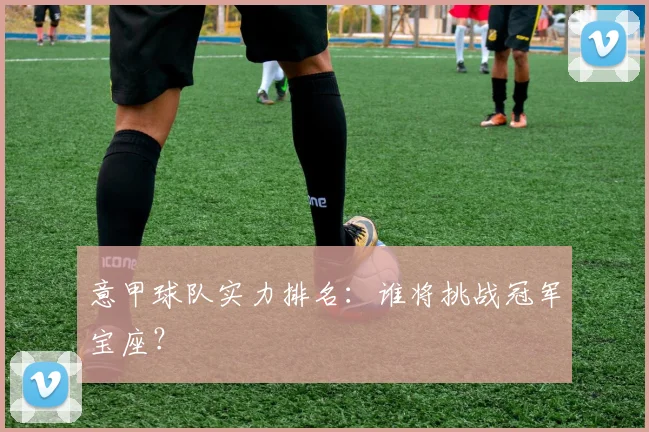 意甲球队实力排名：谁将挑战冠军宝座？